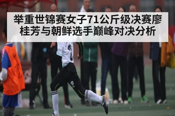 举重世锦赛女子71公斤级决赛廖桂芳与朝鲜选手巅峰对决分析 - kaiyun