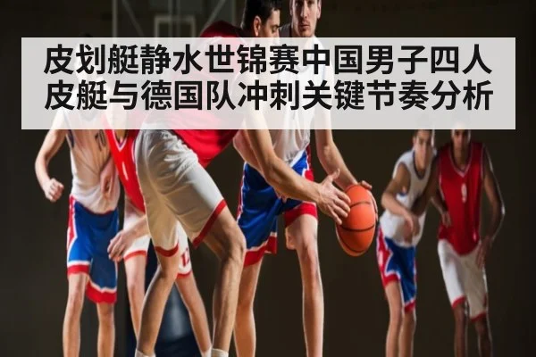 皮划艇静水世锦赛中国男子四人皮艇与德国队冲刺关键节奏分析 - kaiyun